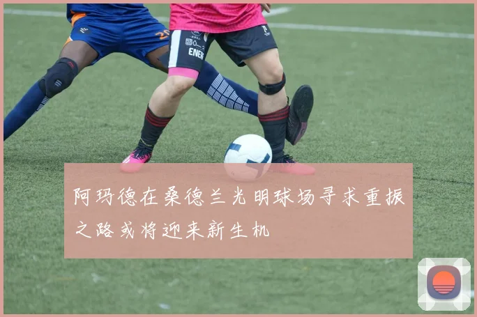 阿玛德在桑德兰光明球场寻求重振之路或将迎来新生机
