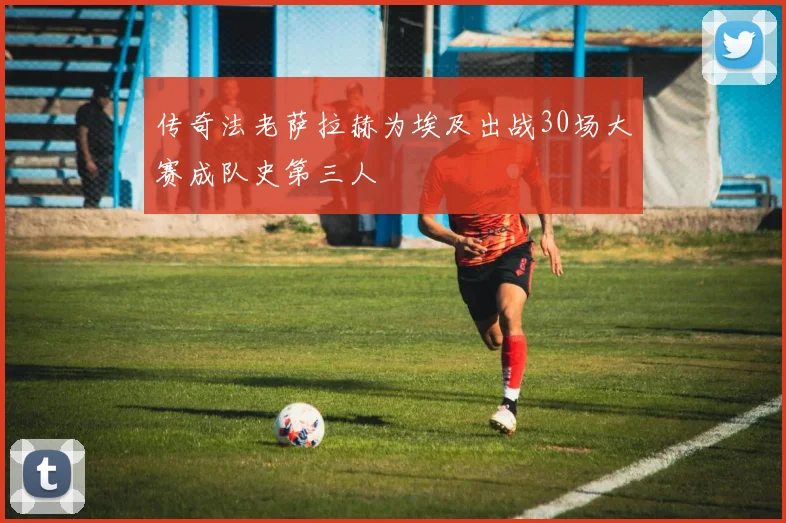 传奇法老萨拉赫为埃及出战30场大赛成队史第三人