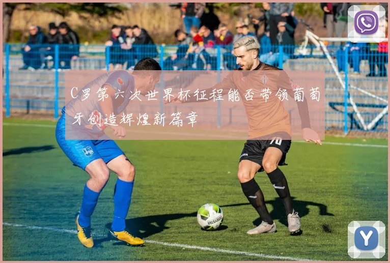C罗第六次世界杯征程能否带领葡萄牙创造辉煌新篇章