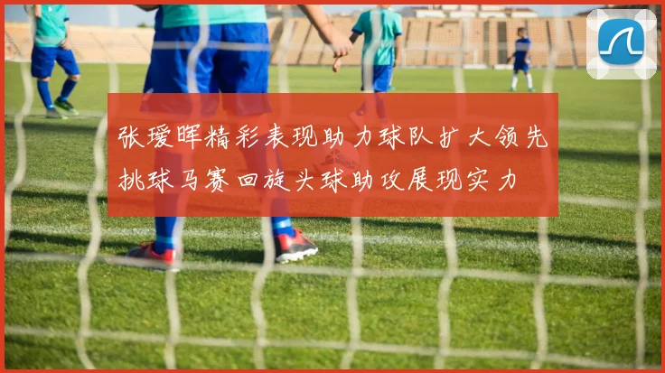 张瑷晖精彩表现助力球队扩大领先挑球马赛回旋头球助攻展现实力