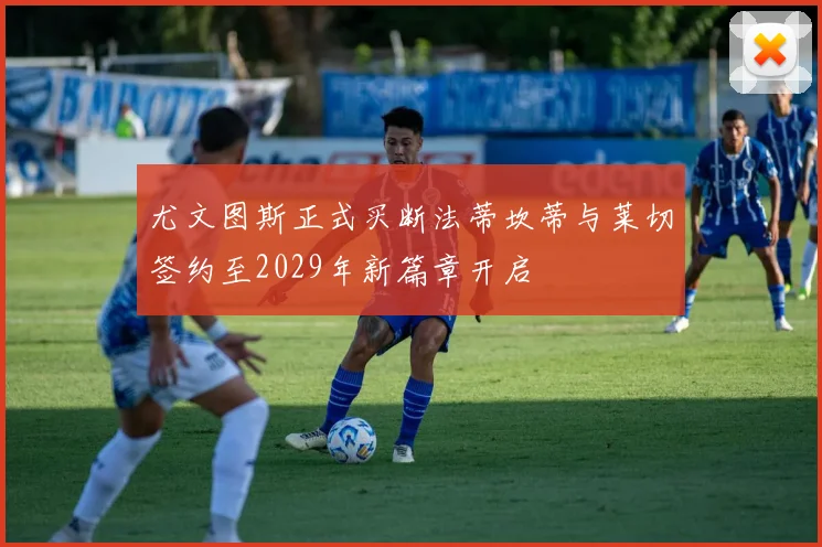 尤文图斯正式买断法蒂坎蒂与莱切签约至2029年新篇章开启