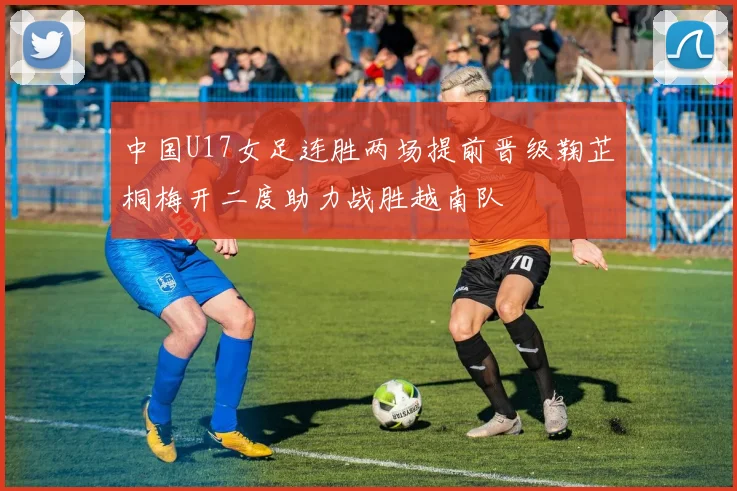 中国U17女足连胜两场提前晋级鞠芷桐梅开二度助力战胜越南队