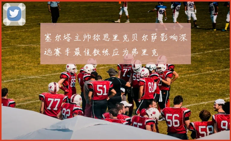 塞尔塔主帅称恩里克贝尔萨影响深远赛季最佳教练应为弗里克