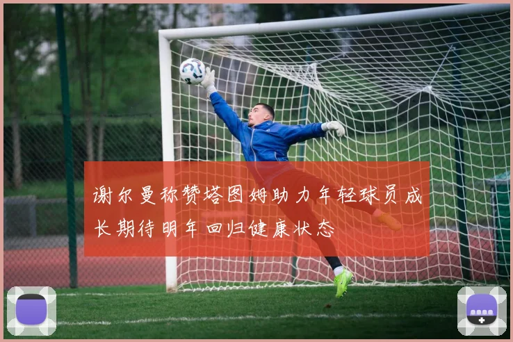 谢尔曼称赞塔图姆助力年轻球员成长期待明年回归健康状态